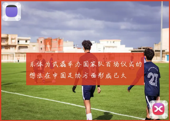 东体为武磊举办国家队百场仪式的想法在中国足协方面形成已久