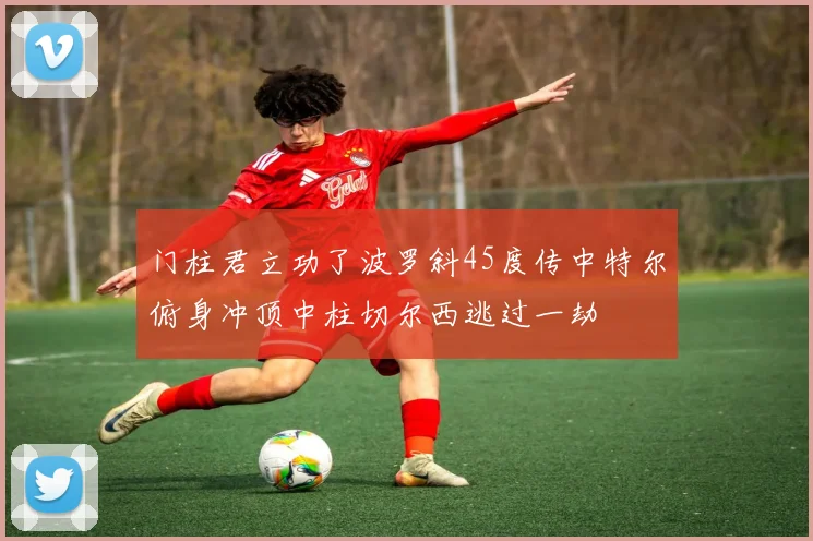 门柱君立功了波罗斜45度传中特尔俯身冲顶中柱切尔西逃过一劫
