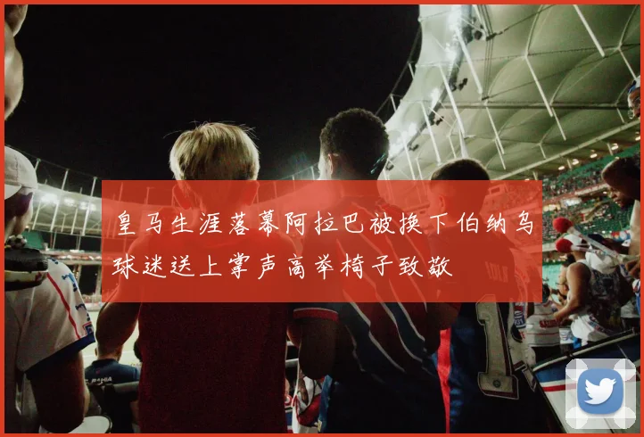 皇马生涯落幕阿拉巴被换下伯纳乌球迷送上掌声高举椅子致敬